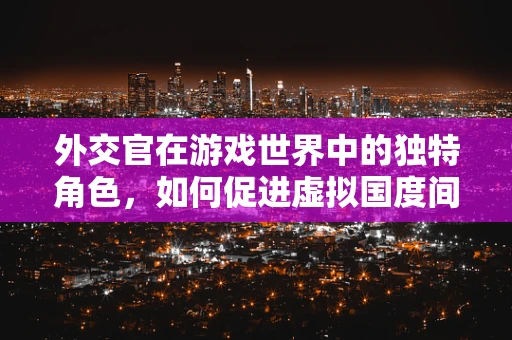 外交官在游戏世界中的独特角色，如何促进虚拟国度间的和平与繁荣？