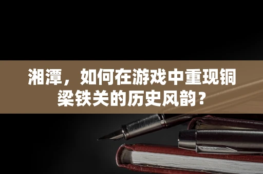 湘潭，如何在游戏中重现铜梁铁关的历史风韵？