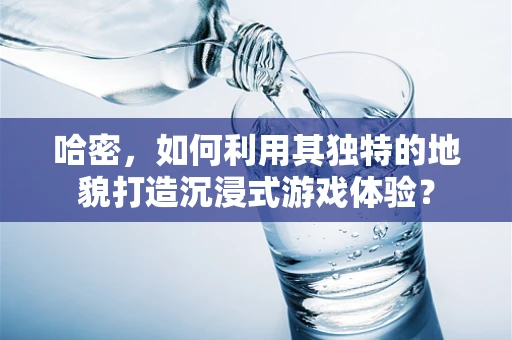 哈密，如何利用其独特的地貌打造沉浸式游戏体验？