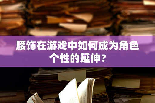 腰饰在游戏中如何成为角色个性的延伸？