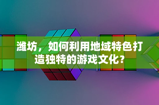 潍坊，如何利用地域特色打造独特的游戏文化？