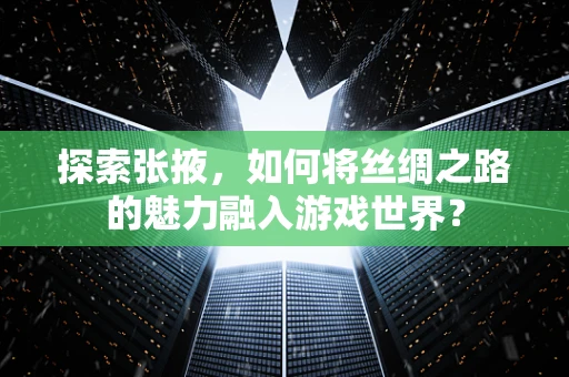 探索张掖，如何将丝绸之路的魅力融入游戏世界？