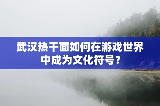 武汉热干面如何在游戏世界中成为文化符号？