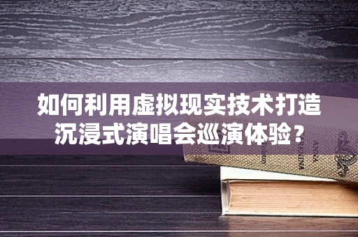 如何利用虚拟现实技术打造沉浸式演唱会巡演体验？