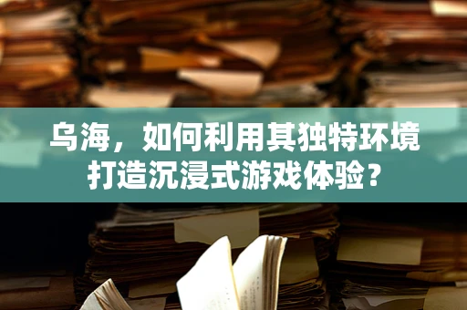 乌海，如何利用其独特环境打造沉浸式游戏体验？