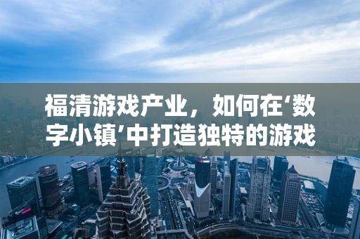 福清游戏产业，如何在‘数字小镇’中打造独特的游戏开发生态？