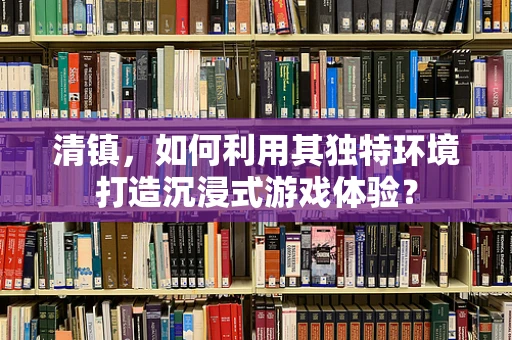 清镇，如何利用其独特环境打造沉浸式游戏体验？