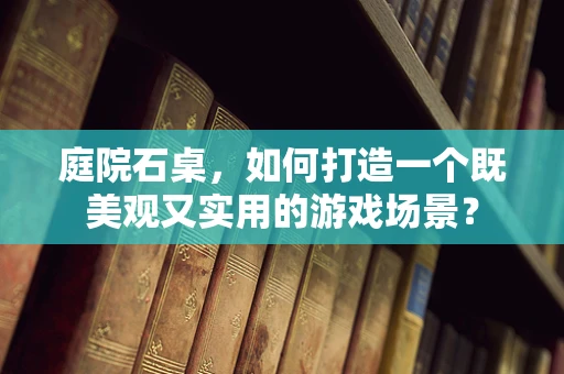 庭院石桌，如何打造一个既美观又实用的游戏场景？