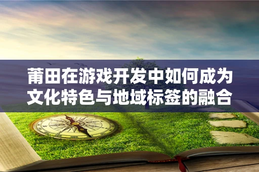 莆田在游戏开发中如何成为文化特色与地域标签的融合？