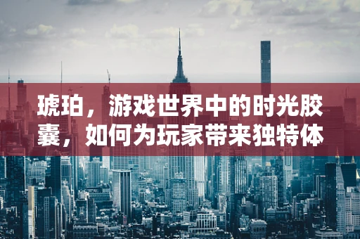 琥珀，游戏世界中的时光胶囊，如何为玩家带来独特体验？