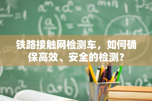 铁路接触网检测车，如何确保高效、安全的检测？