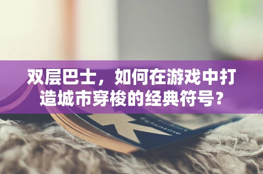 双层巴士，如何在游戏中打造城市穿梭的经典符号？