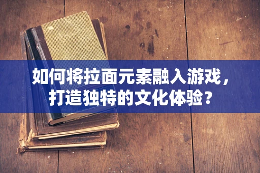 如何将拉面元素融入游戏，打造独特的文化体验？