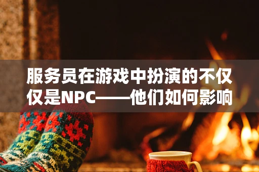 服务员在游戏中扮演的不仅仅是NPC——他们如何影响玩家的游戏体验？