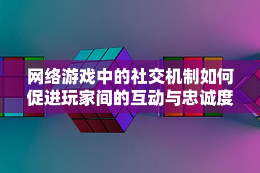 网络游戏中的社交机制如何促进玩家间的互动与忠诚度？