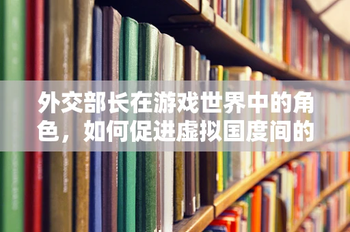 外交部长在游戏世界中的角色，如何促进虚拟国度间的和平与繁荣？