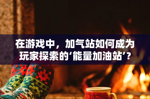 在游戏中，加气站如何成为玩家探索的‘能量加油站’？