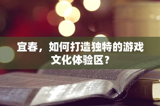 宜春，如何打造独特的游戏文化体验区？