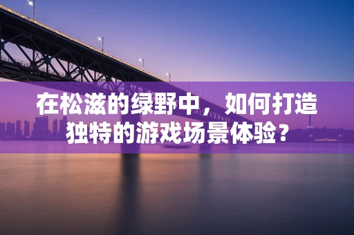 在松滋的绿野中，如何打造独特的游戏场景体验？