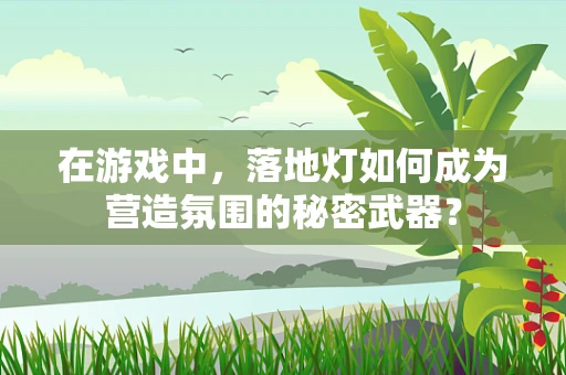 在游戏中，落地灯如何成为营造氛围的秘密武器？