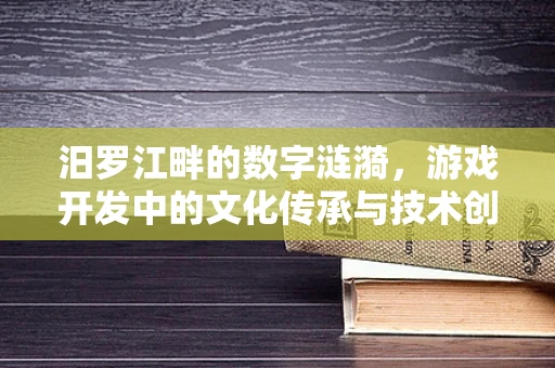 汨罗江畔的数字涟漪，游戏开发中的文化传承与技术创新