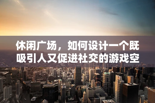 休闲广场，如何设计一个既吸引人又促进社交的游戏空间？