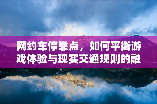 网约车停靠点，如何平衡游戏体验与现实交通规则的融合？