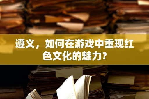 遵义，如何在游戏中重现红色文化的魅力？