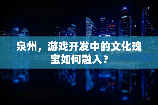 泉州，游戏开发中的文化瑰宝如何融入？