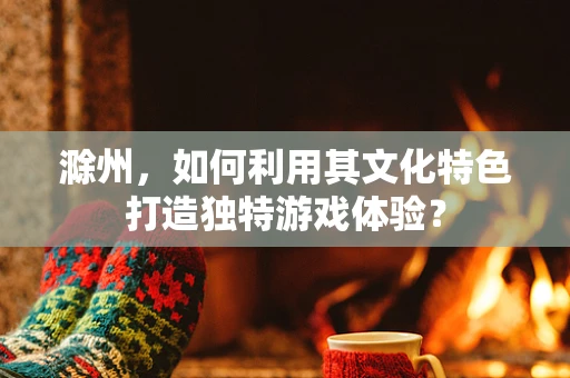 滁州，如何利用其文化特色打造独特游戏体验？