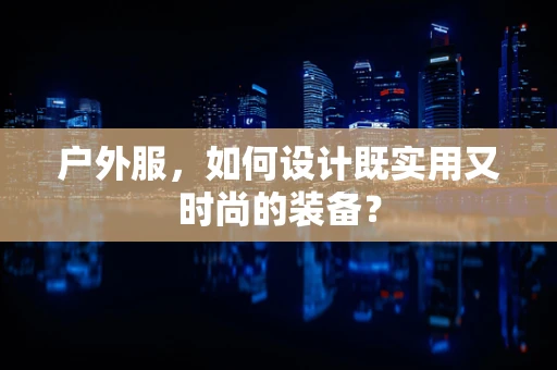 户外服，如何设计既实用又时尚的装备？