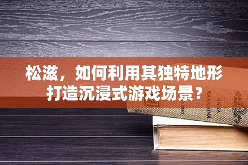 松滋，如何利用其独特地形打造沉浸式游戏场景？