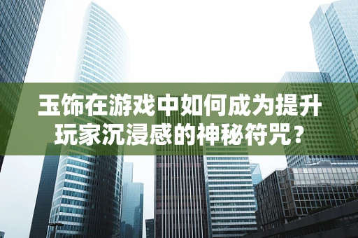 玉饰在游戏中如何成为提升玩家沉浸感的神秘符咒？