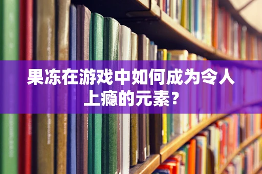 果冻在游戏中如何成为令人上瘾的元素？