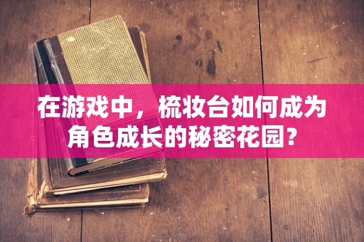 在游戏中，梳妆台如何成为角色成长的秘密花园？