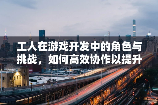 工人在游戏开发中的角色与挑战，如何高效协作以提升项目质量？