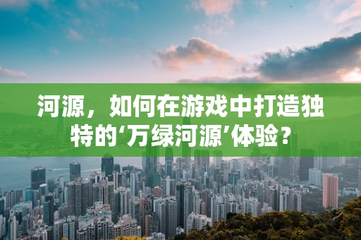 河源，如何在游戏中打造独特的‘万绿河源’体验？