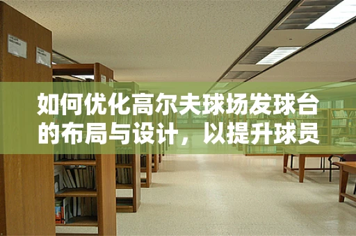 如何优化高尔夫球场发球台的布局与设计，以提升球员体验？