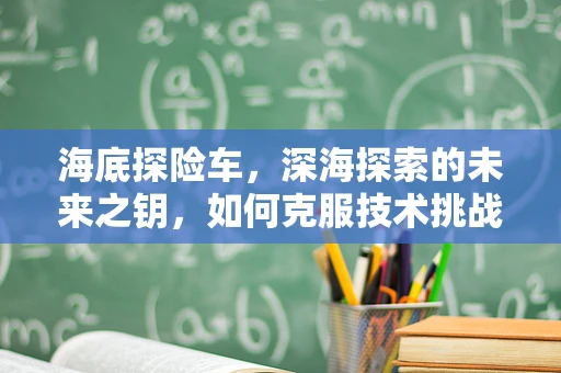 海底探险车，深海探索的未来之钥，如何克服技术挑战？