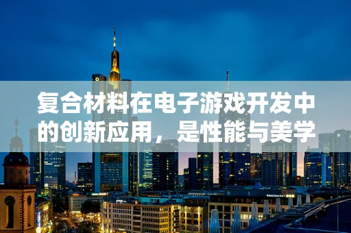 复合材料在电子游戏开发中的创新应用，是性能与美学的完美结合吗？