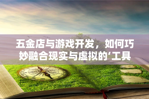 五金店与游戏开发，如何巧妙融合现实与虚拟的‘工具’世界？