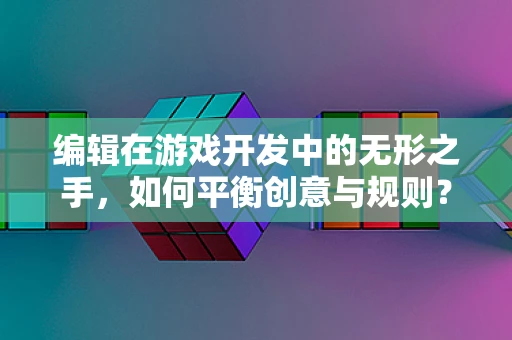 编辑在游戏开发中的无形之手，如何平衡创意与规则？