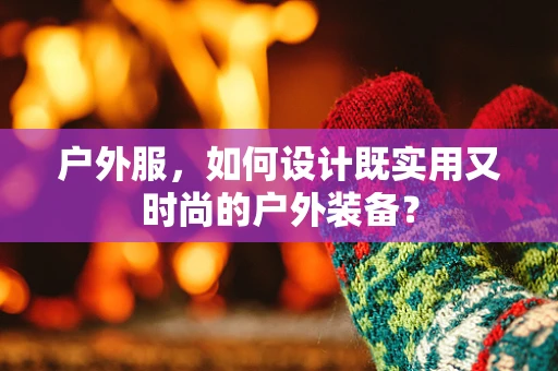 户外服，如何设计既实用又时尚的户外装备？