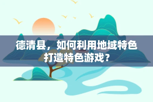 德清县，如何利用地域特色打造特色游戏？