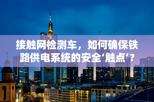 接触网检测车，如何确保铁路供电系统的安全‘触点’？