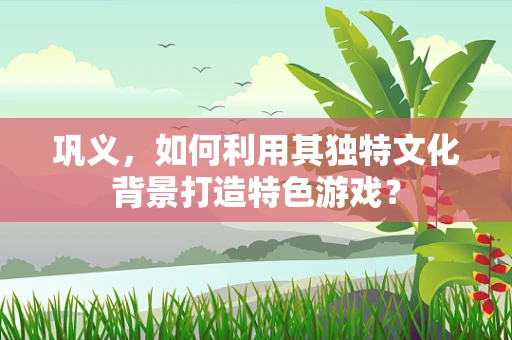 巩义，如何利用其独特文化背景打造特色游戏？