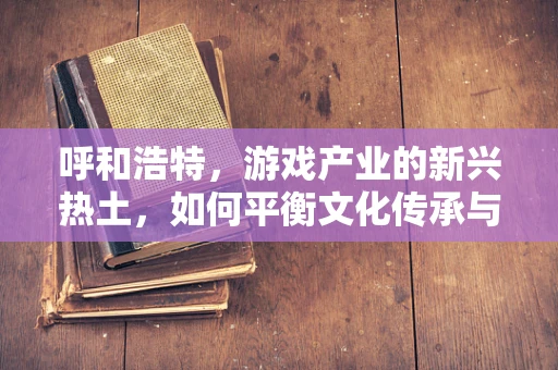 呼和浩特，游戏产业的新兴热土，如何平衡文化传承与创新发展？