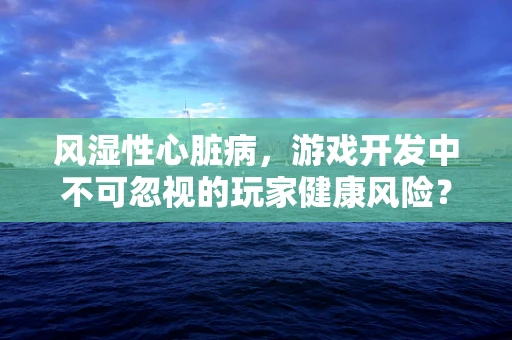 风湿性心脏病，游戏开发中不可忽视的玩家健康风险？