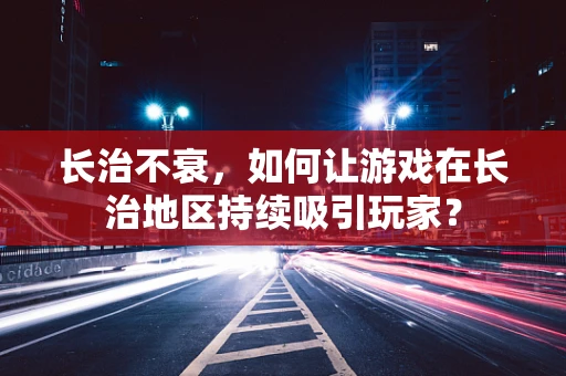 长治不衰，如何让游戏在长治地区持续吸引玩家？