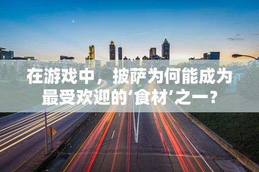 在游戏中，披萨为何能成为最受欢迎的‘食材’之一？